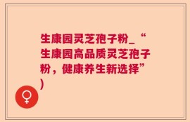 生康园灵芝孢子粉_“生康园高品质灵芝孢子粉，健康养生新选择”)