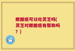 腮腺癌可以吃灵芝吗(灵芝对腮腺癌有帮助吗？)
