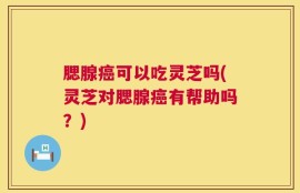 腮腺癌可以吃灵芝吗(灵芝对腮腺癌有帮助吗？)