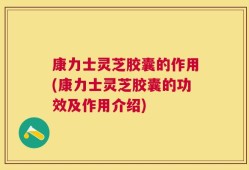 康力士灵芝胶囊的作用(康力士灵芝胶囊的功效及作用介绍)