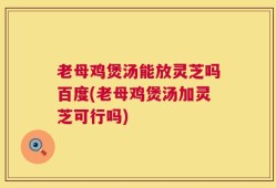 老母鸡煲汤能放灵芝吗百度(老母鸡煲汤加灵芝可行吗)
