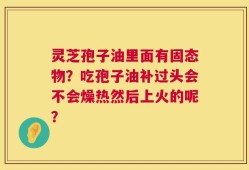 灵芝孢子油里面有固态物？吃孢子油补过头会不会燥热然后上火的呢？