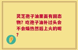 灵芝孢子油里面有固态物？吃孢子油补过头会不会燥热然后上火的呢？