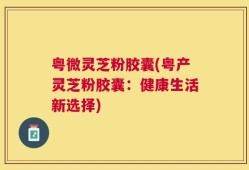 粤微灵芝粉胶囊(粤产灵芝粉胶囊：健康生活新选择)
