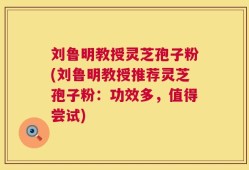 刘鲁明教授灵芝孢子粉(刘鲁明教授推荐灵芝孢子粉：功效多，值得尝试)