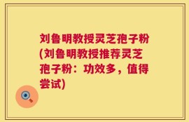 刘鲁明教授灵芝孢子粉(刘鲁明教授推荐灵芝孢子粉：功效多，值得尝试)