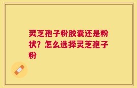 灵芝孢子粉胶囊还是粉状？怎么选择灵芝孢子粉