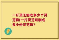 一斤灵芝能吃多少个灵芝粉(一斤灵芝可制成多少份灵芝粉？