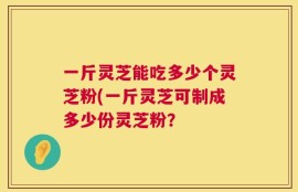 一斤灵芝能吃多少个灵芝粉(一斤灵芝可制成多少份灵芝粉？