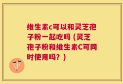 维生素c可以和灵芝孢子粉一起吃吗 (灵芝孢子粉和维生素C可同时使用吗？)