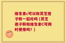维生素c可以和灵芝孢子粉一起吃吗 (灵芝孢子粉和维生素C可同时使用吗？)