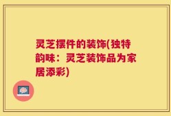 灵芝摆件的装饰(独特韵味：灵芝装饰品为家居添彩)