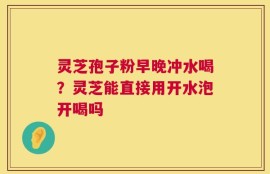 灵芝孢子粉早晚冲水喝？灵芝能直接用开水泡开喝吗