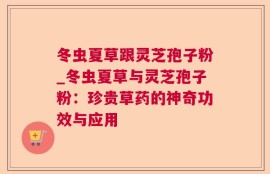 冬虫夏草跟灵芝孢子粉_冬虫夏草与灵芝孢子粉：珍贵草药的神奇功效与应用