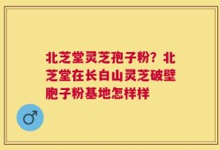北芝堂灵芝孢子粉？北芝堂在长白山灵芝破壁胞子粉基地怎样样