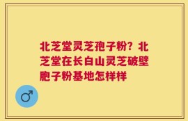 北芝堂灵芝孢子粉？北芝堂在长白山灵芝破壁胞子粉基地怎样样