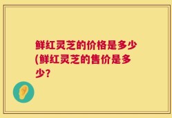 鲜红灵芝的价格是多少(鲜红灵芝的售价是多少？