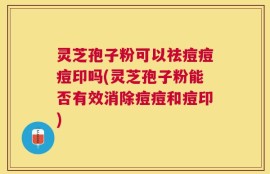 灵芝孢子粉可以祛痘痘痘印吗(灵芝孢子粉能否有效消除痘痘和痘印)