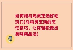 如何炖乌鸡灵芝汤好吃窍门(乌鸡灵芝汤的烹饪技巧，让你轻松做出美味精品汤)