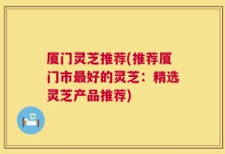 厦门灵芝推荐(推荐厦门市最好的灵芝：精选灵芝产品推荐)