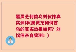 黑灵芝何首乌刘仪伟真实测评(黑灵芝和何首乌的真实效果如何？刘仪伟亲自实测！)