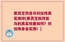 黑灵芝何首乌刘仪伟真实测评(黑灵芝和何首乌的真实效果如何？刘仪伟亲自实测！)