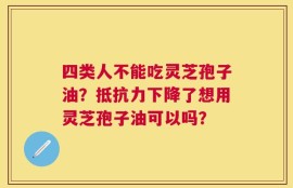 四类人不能吃灵芝孢子油？抵抗力下降了想用灵芝孢子油可以吗？