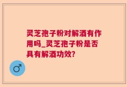 灵芝孢子粉对解酒有作用吗_灵芝孢子粉是否具有解酒功效？