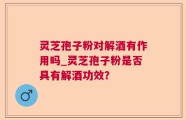 灵芝孢子粉对解酒有作用吗_灵芝孢子粉是否具有解酒功效？