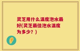 灵芝用什么温度泡水最好(灵芝最佳泡水温度为多少？)