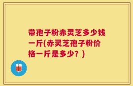 带孢子粉赤灵芝多少钱一斤(赤灵芝孢子粉价格一斤是多少？)