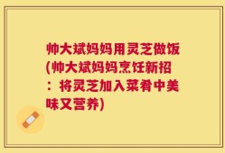帅大斌妈妈用灵芝做饭(帅大斌妈妈烹饪新招：将灵芝加入菜肴中美味又营养)