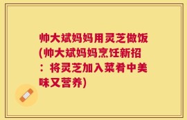 帅大斌妈妈用灵芝做饭(帅大斌妈妈烹饪新招：将灵芝加入菜肴中美味又营养)