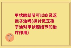 甲状腺结节可以吃灵芝孢子油吗(探讨灵芝孢子油对甲状腺结节的治疗作用)
