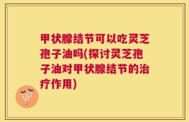 甲状腺结节可以吃灵芝孢子油吗(探讨灵芝孢子油对甲状腺结节的治疗作用)