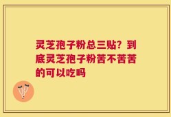灵芝孢子粉总三贴？到底灵芝孢子粉苦不苦苦的可以吃吗