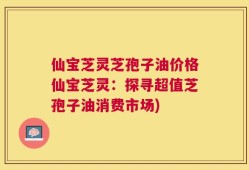仙宝芝灵芝孢子油价格仙宝芝灵：探寻超值芝孢子油消费市场)