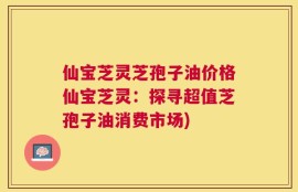 仙宝芝灵芝孢子油价格仙宝芝灵：探寻超值芝孢子油消费市场)