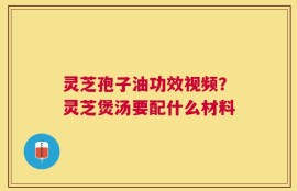 灵芝孢子油功效视频？灵芝煲汤要配什么材料