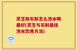 灵芝和石斛怎么泡水喝最好(灵芝与石斛最佳泡水饮用方法)