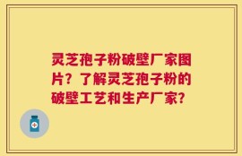 灵芝孢子粉破壁厂家图片？了解灵芝孢子粉的破壁工艺和生产厂家？