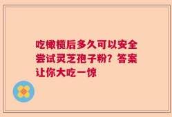 吃橄榄后多久可以安全尝试灵芝孢子粉？答案让你大吃一惊