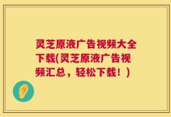 灵芝原液广告视频大全下载(灵芝原液广告视频汇总，轻松下载！)