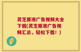 灵芝原液广告视频大全下载(灵芝原液广告视频汇总，轻松下载！)
