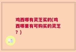 鸡西哪有灵芝买的(鸡西哪里有可购买的灵芝？)
