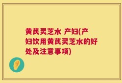 黄芪灵芝水 产妇(产妇饮用黄芪灵芝水的好处及注意事项)