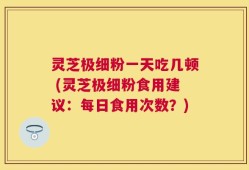 灵芝极细粉一天吃几顿 (灵芝极细粉食用建议：每日食用次数？)