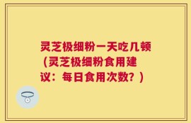 灵芝极细粉一天吃几顿 (灵芝极细粉食用建议：每日食用次数？)