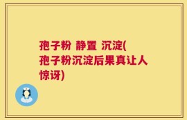 孢子粉 静置 沉淀(孢子粉沉淀后果真让人惊讶)