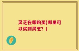 灵芝在哪购买(哪里可以买到灵芝？)